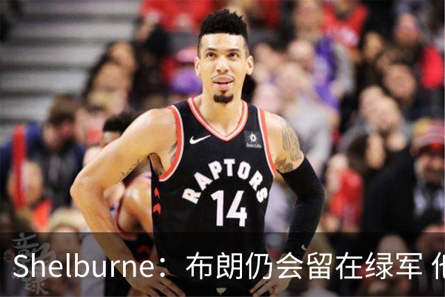 Shelburne：布朗仍会留在绿军 他不是感情受伤就申请交易的人